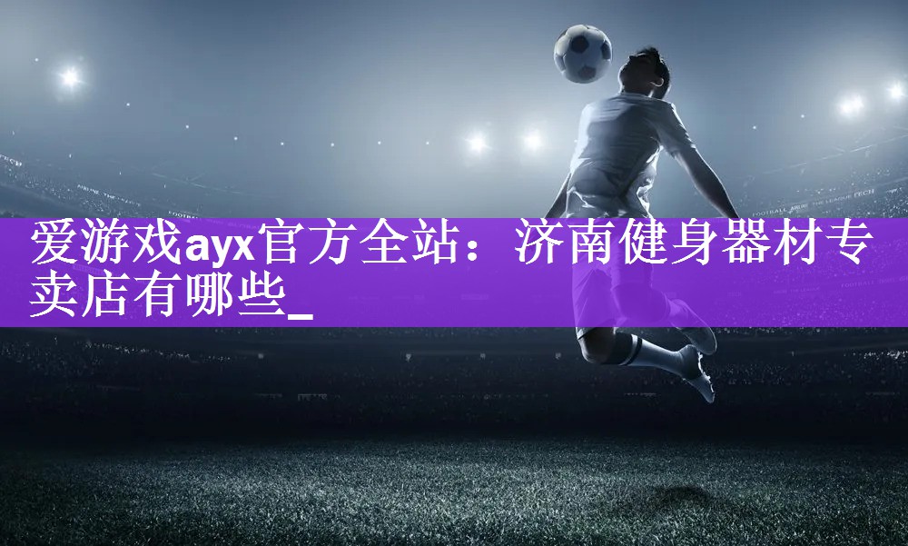 爱游戏ayx官方全站：济南健身器材专卖店有哪些_