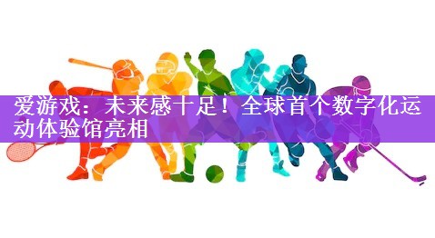 <strong>爱游戏：未来感十足！全球首个数字化运动体验馆亮相</strong>